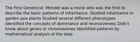 The First Geneticist: Mendel was a monk who was the first to describe the basic patterns of inheritance. Studied inheritance in garden pea plants Studied several different phenotypes Identified the concepts of dominance and recessiveness Didn't know about genes or chromosomes Identified patterns by mathematical analysis of the data