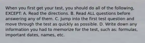 When you first get your test, you should do all of the following, EXCEPT: A. Read the directions. B. Read ALL questions before answering any of them. C. Jump into the first test question and move through the test as quickly as possible. D. Write down any information you had to memorize for the test, such as: formulas, important dates, names, etc.