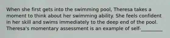 When she first gets into the swimming pool, Theresa takes a moment to think about her swimming ability. She feels confident in her skill and swims immediately to the deep end of the pool. Theresa's momentary assessment is an example of self-_________