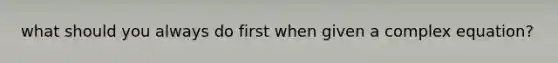 what should you always do first when given a complex equation?