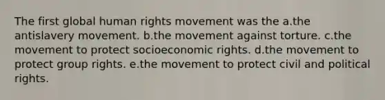 The first global human rights movement was the a.the antislavery movement. b.the movement against torture. c.the movement to protect socioeconomic rights. d.the movement to protect group rights. e.the movement to protect civil and political rights.