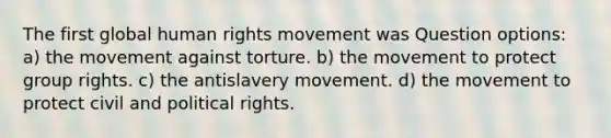 The first global human rights movement was Question options: a) the movement against torture. b) the movement to protect group rights. c) the antislavery movement. d) the movement to protect civil and political rights.