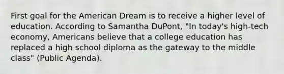 First goal for the American Dream is to receive a higher level of education. According to Samantha DuPont, "In today's high-tech economy, Americans believe that a college education has replaced a high school diploma as the gateway to the middle class" (Public Agenda).