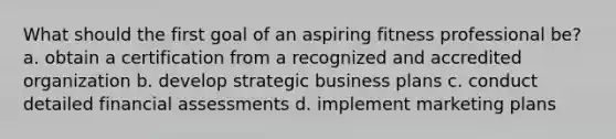 What should the first goal of an aspiring fitness professional be? a. obtain a certification from a recognized and accredited organization b. develop strategic business plans c. conduct detailed financial assessments d. implement marketing plans