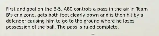 First and goal on the B-5. A80 controls a pass in the air in Team B's end zone, gets both feet clearly down and is then hit by a defender causing him to go to the ground where he loses possession of the ball. The pass is ruled complete.