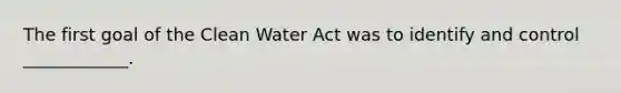 The first goal of the Clean Water Act was to identify and control ____________.