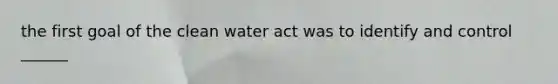 the first goal of the clean water act was to identify and control ______