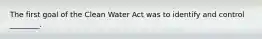 The first goal of the Clean Water Act was to identify and control ________.