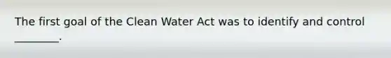 The first goal of the Clean Water Act was to identify and control ________.