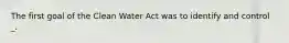 The first goal of the Clean Water Act was to identify and control _.