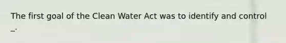 The first goal of the Clean Water Act was to identify and control _.