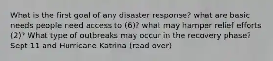 What is the first goal of any disaster response? what are basic needs people need access to (6)? what may hamper relief efforts (2)? What type of outbreaks may occur in the recovery phase? Sept 11 and Hurricane Katrina (read over)