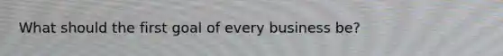 What should the first goal of every business be?
