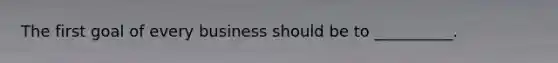 The first goal of every business should be to __________.