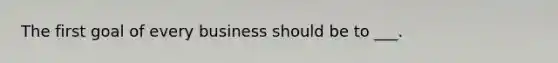 The first goal of every business should be to ___.