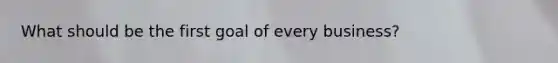 What should be the first goal of every business?