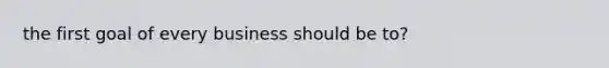 the first goal of every business should be to?