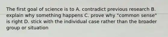 The first goal of science is to A. contradict previous research B. explain why something happens C. prove why "common sense" is right D. stick with the individual case rather than the broader group or situation