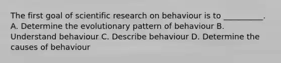 The first goal of scientific research on behaviour is to __________. A. Determine the evolutionary pattern of behaviour B. Understand behaviour C. Describe behaviour D. Determine the causes of behaviour