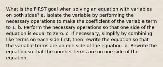 What is the FIRST goal when solving an equation with variables on both sides? a. Isolate the variable by performing the necessary operations to make the coefficient of the variable term to 1. b. Perform the necessary operations so that one side of the equation is equal to zero. c. If necessary, simplify by combining like terms on each side first, then rewrite the equation so that the variable terms are on one side of the equation. d. Rewrite the equation so that the number terms are on one side of the equation.