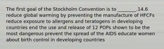 The first goal of the Stockholm Convention is to ________.14.6 reduce global warming by preventing the manufacture of HFCFs reduce exposure to allergens and teratogens in developing countries end the use and release of 12 POPs shown to be the most dangerous prevent the spread of the AIDS educate women about birth control in developing countries