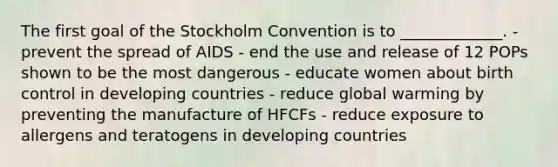 The first goal of the Stockholm Convention is to _____________. - prevent the spread of AIDS - end the use and release of 12 POPs shown to be the most dangerous - educate women about birth control in developing countries - reduce global warming by preventing the manufacture of HFCFs - reduce exposure to allergens and teratogens in developing countries