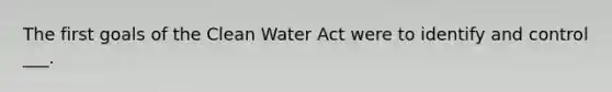 The first goals of the Clean Water Act were to identify and control ___.