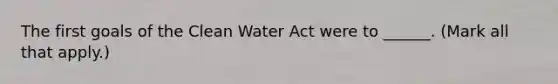 The first goals of the Clean Water Act were to ______. (Mark all that apply.)