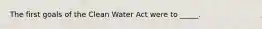 The first goals of the Clean Water Act were to _____.