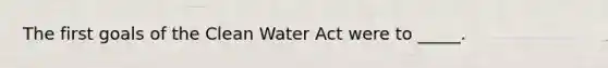 The first goals of the Clean Water Act were to _____.