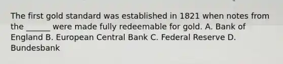 The first gold standard was established in 1821 when notes from the ______ were made fully redeemable for gold. A. Bank of England B. European Central Bank C. Federal Reserve D. Bundesbank