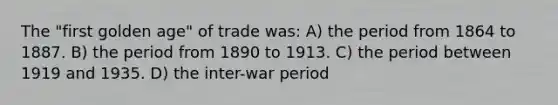 The "first golden age" of trade was: A) the period from 1864 to 1887. B) the period from 1890 to 1913. C) the period between 1919 and 1935. D) the inter-war period