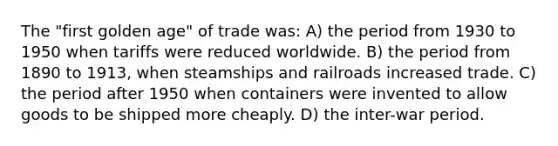 The "first golden age" of trade was: A) the period from 1930 to 1950 when tariffs were reduced worldwide. B) the period from 1890 to 1913, when steamships and railroads increased trade. C) the period after 1950 when containers were invented to allow goods to be shipped more cheaply. D) the inter-war period.