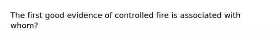 The first good evidence of controlled fire is associated with whom?