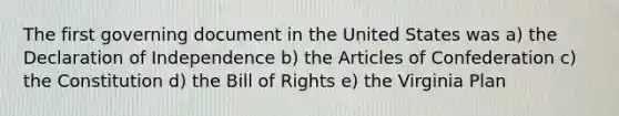 The first governing document in the United States was a) the Declaration of Independence b) the Articles of Confederation c) the Constitution d) the Bill of Rights e) the Virginia Plan