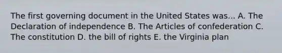 The first governing document in the United States was... A. The Declaration of independence B. The Articles of confederation C. The constitution D. the bill of rights E. the Virginia plan