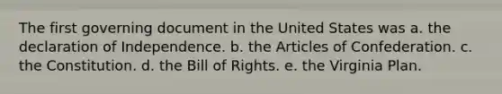 The first governing document in the United States was a. the declaration of Independence. b. the Articles of Confederation. c. the Constitution. d. the Bill of Rights. e. the Virginia Plan.