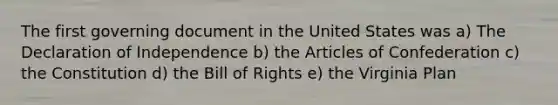 The first governing document in the United States was a) The Declaration of Independence b) the Articles of Confederation c) the Constitution d) the Bill of Rights e) the Virginia Plan