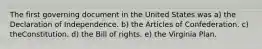 The first governing document in the United States was a) the Declaration of Independence. b) the Articles of Confederation. c) theConstitution. d) the Bill of rights. e) the Virginia Plan.