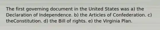 The first governing document in the United States was a) the Declaration of Independence. b) <a href='https://www.questionai.com/knowledge/k5NDraRCFC-the-articles-of-confederation' class='anchor-knowledge'>the articles of confederation</a>. c) theConstitution. d) the Bill of rights. e) the Virginia Plan.