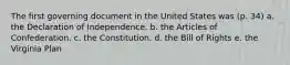 The first governing document in the United States was (p. 34) a. the Declaration of Independence. b. the Articles of Confederation. c. the Constitution. d. the Bill of Rights e. the Virginia Plan