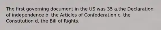 The first governing document in the US was 35 a.the Declaration of independence b. the Articles of Confederation c. the Constitution d. the Bill of Rights.