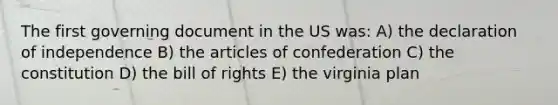 The first governing document in the US was: A) the declaration of independence B) the articles of confederation C) the constitution D) the bill of rights E) the virginia plan