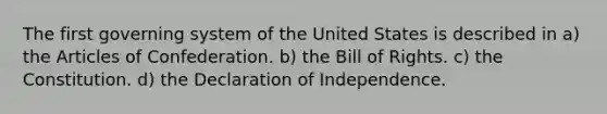 The first governing system of the United States is described in a) the Articles of Confederation. b) the Bill of Rights. c) the Constitution. d) the Declaration of Independence.