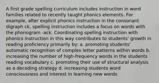 A first grade spelling curriculum includes instruction in word families related to recently taught phonics elements. For example, after explicit phonics instruction in the consonant digraph ck, spelling instruction includes a focus on words with the phonogram -ack. Coordinating spelling instruction with phonics instruction in this way contributes to students' growth in reading proficiency primarily by: a. promoting students' automatic recognition of complex letter patterns within words b. increasing the number of high-frequency words in the students reading vocabulary c. promoting their use of structural analysis as a decoding strategy d. increasing students word consciousness and interest in learning new words