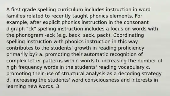 A first grade spelling curriculum includes instruction in word families related to recently taught phonics elements. For example, after explicit phonics instruction in the consonant digraph "ck" spelling instruction includes a focus on words with the phonogram -ack (e.g. back, sack, pack). Coordinating spelling instruction with phonics instruction in this way contributes to the students' growth in reading proficiency primarily by? a. promoting their automatic recognition of complex letter patterns within words b. increasing the number of high frequency words in the students' reading vocabulary c. promoting their use of structural analysis as a decoding strategy d. increasing the students' word consciousness and interests in learning new words. 3