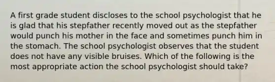 A first grade student discloses to the school psychologist that he is glad that his stepfather recently moved out as the stepfather would punch his mother in the face and sometimes punch him in the stomach. The school psychologist observes that the student does not have any visible bruises. Which of the following is the most appropriate action the school psychologist should take?