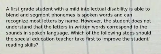 A first grade student with a mild intellectual disability is able to blend and segment phonemes is spoken words and can recognize most letters by name. However, the student does not understand that the letters in written words correspond to the sounds in spoken language. Which of the following steps should the special education teacher take first to improve the student' reading skills?