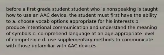 before a first grade student student who is nonspeaking is taught how to use an AAC device, the student must first have the ability to a. choose vocab options appropriate for his interests b. produce intentional communication and understand the meaning of symbols c. comprehend language at an age-appropriate level of competence d. use supplementary methods to communicate with those unfamiliar with AAC devices