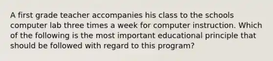 A first grade teacher accompanies his class to the schools computer lab three times a week for computer instruction. Which of the following is the most important educational principle that should be followed with regard to this program?